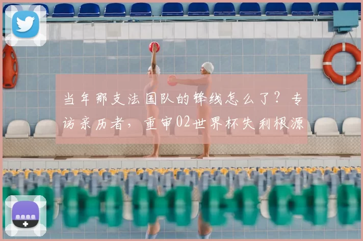 当年那支法国队的锋线怎么了？专访亲历者，重审02世界杯失利根源