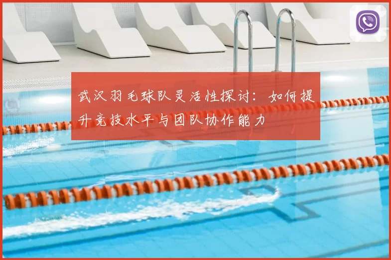 武汉羽毛球队灵活性探讨:如何提升竞技水平与团队协作能力