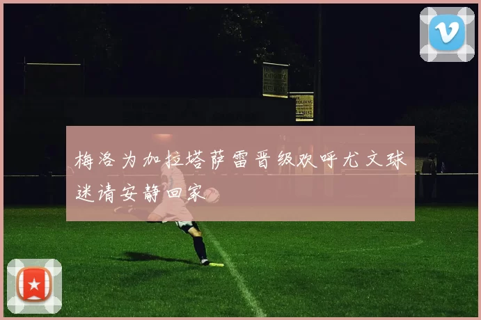 梅洛为加拉塔萨雷晋级欢呼尤文球迷请安静回家