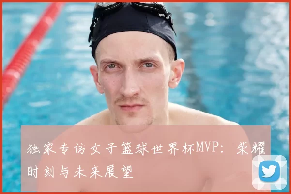 独家专访女子篮球世界杯MVP:荣耀时刻与未来展望