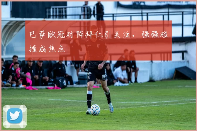 巴萨欧冠对阵拜仁引关注，强强碰撞成焦点