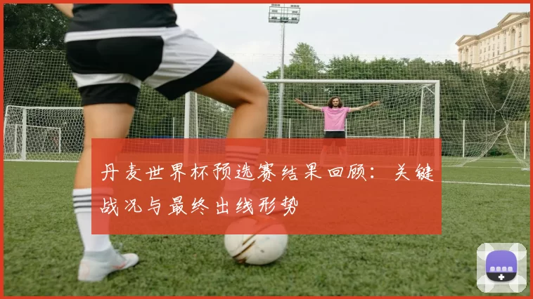 丹麦世界杯预选赛结果回顾：关键战况与最终出线形势
