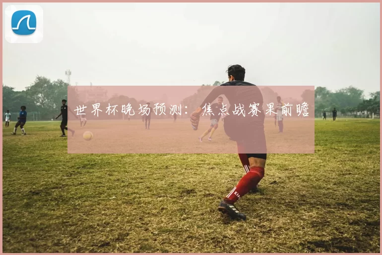 世界杯晚场预测:焦点战赛果前瞻