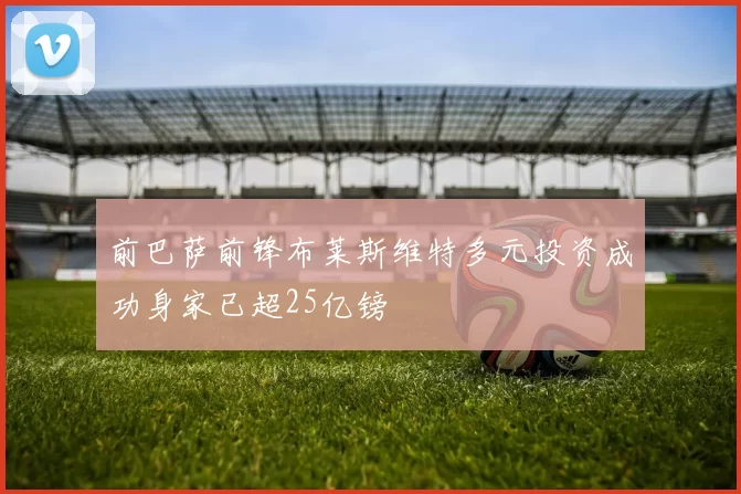 前巴萨前锋布莱斯维特多元投资成功身家已超25亿镑