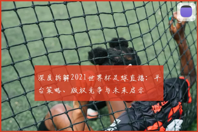 深度拆解2021世界杯足球直播：平台策略、版权竞争与未来启示