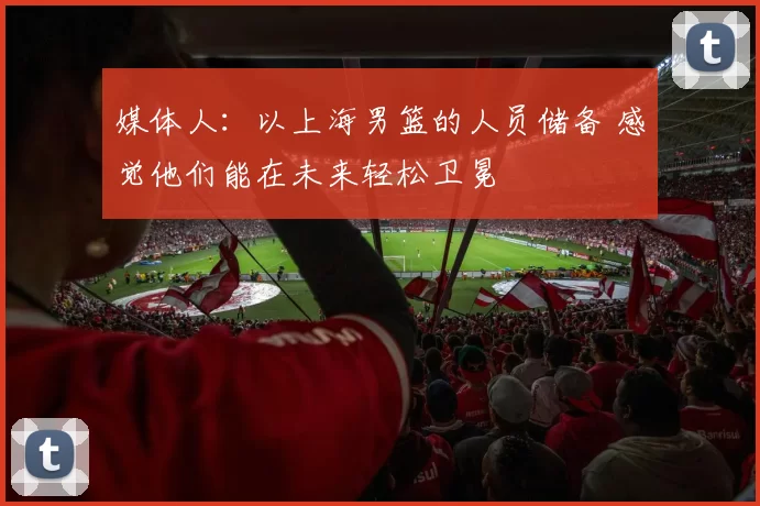 媒体人：以上海男篮的人员储备 感觉他们能在未来轻松卫冕