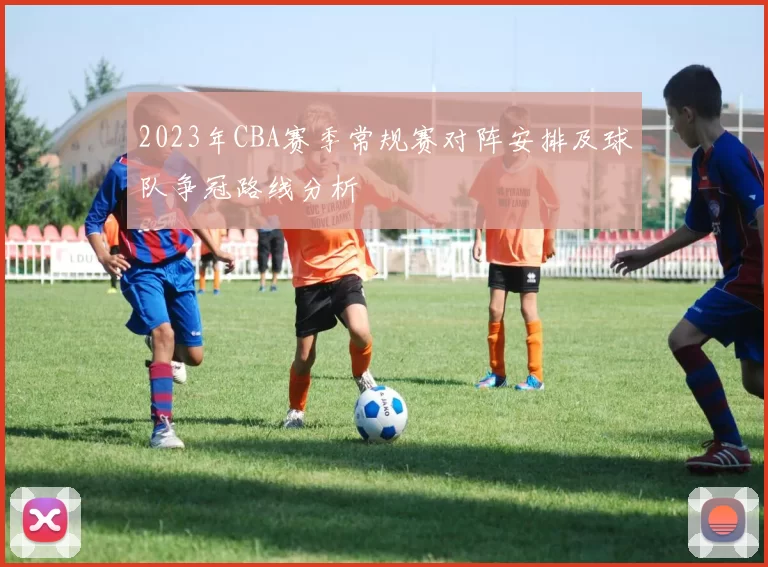 2023年CBA赛季常规赛对阵安排及球队争冠路线分析