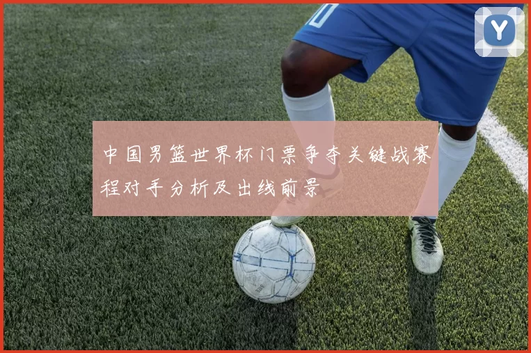 中国男篮世界杯门票争夺关键战赛程对手分析及出线前景