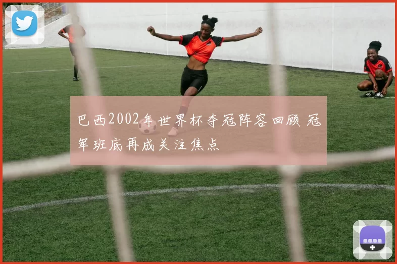 巴西2002年世界杯夺冠阵容回顾 冠军班底再成关注焦点