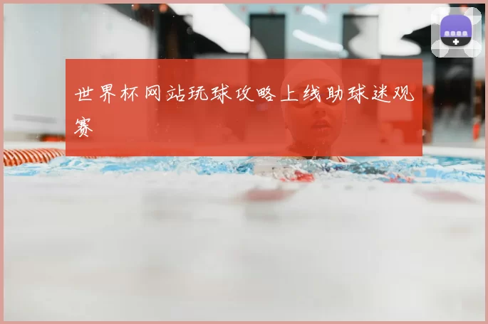 世界杯网站玩球攻略上线助球迷观赛