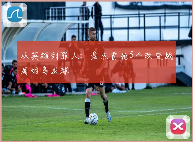 从英雄到罪人:盘点首轮5个改变战局的乌龙球