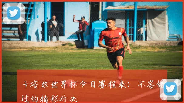 卡塔尔世界杯今日赛程表：不容错过的精彩对决