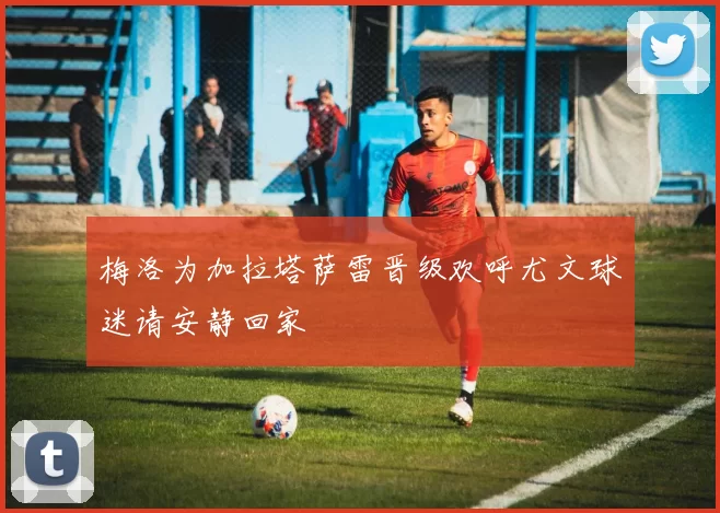 梅洛为加拉塔萨雷晋级欢呼尤文球迷请安静回家