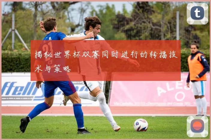 揭秘世界杯双赛同时进行的转播技术与策略