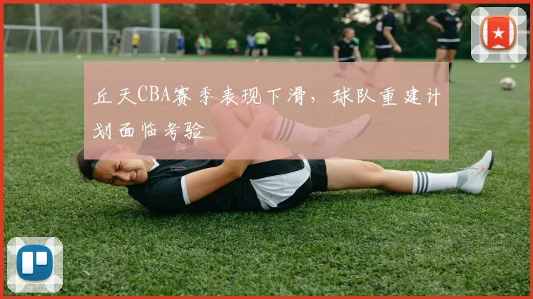 丘天CBA赛季表现下滑,球队重建计划面临考验