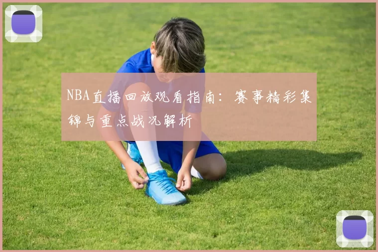 NBA直播回放观看指南:赛事精彩集锦与重点战况解析