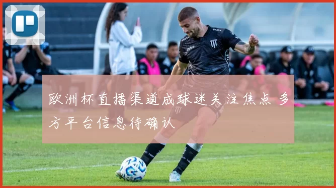 欧洲杯直播渠道成球迷关注焦点 多方平台信息待确认