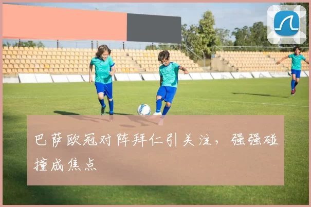 巴萨欧冠对阵拜仁引关注，强强碰撞成焦点