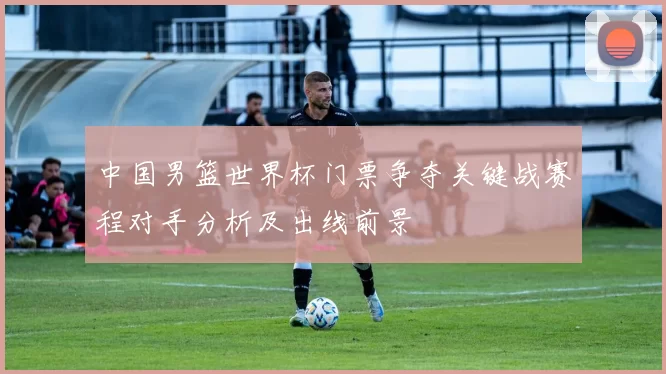 中国男篮世界杯门票争夺关键战赛程对手分析及出线前景