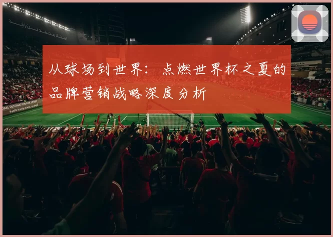 从球场到世界：点燃世界杯之夏的品牌营销战略深度分析