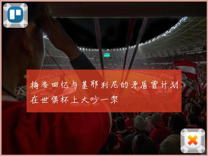 梅洛回忆与基耶利尼的矛盾曾计划在世俱杯上大吵一架