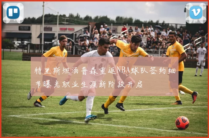 特里斯坦汤普森重返NBA球队签约细节曝光职业生涯新阶段开启