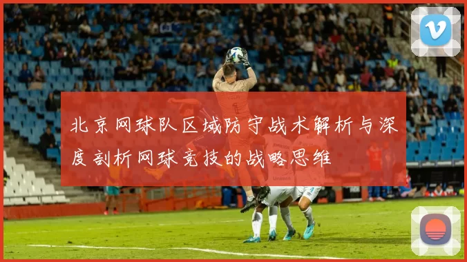 北京网球队区域防守战术解析与深度剖析网球竞技的战略思维