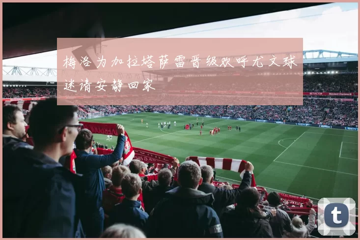 梅洛为加拉塔萨雷晋级欢呼尤文球迷请安静回家