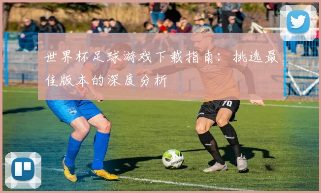 世界杯足球游戏下载指南:挑选最佳版本的深度分析