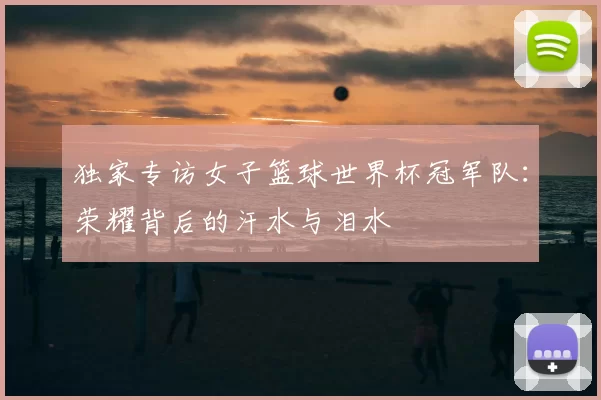独家专访女子篮球世界杯冠军队:荣耀背后的汗水与泪水