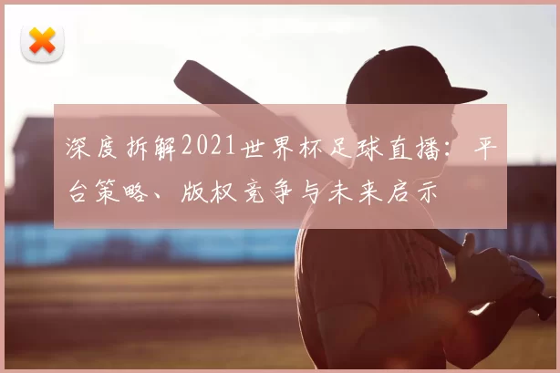 深度拆解2021世界杯足球直播：平台策略、版权竞争与未来启示