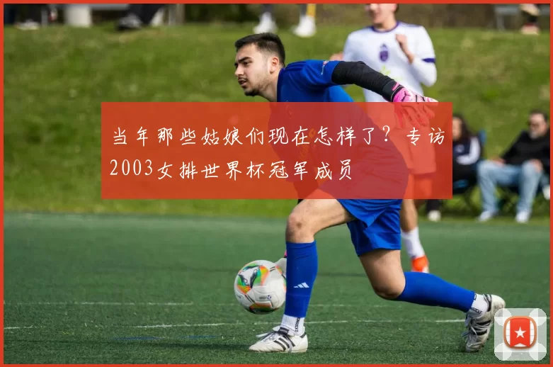 当年那些姑娘们现在怎样了？专访2003女排世界杯冠军成员