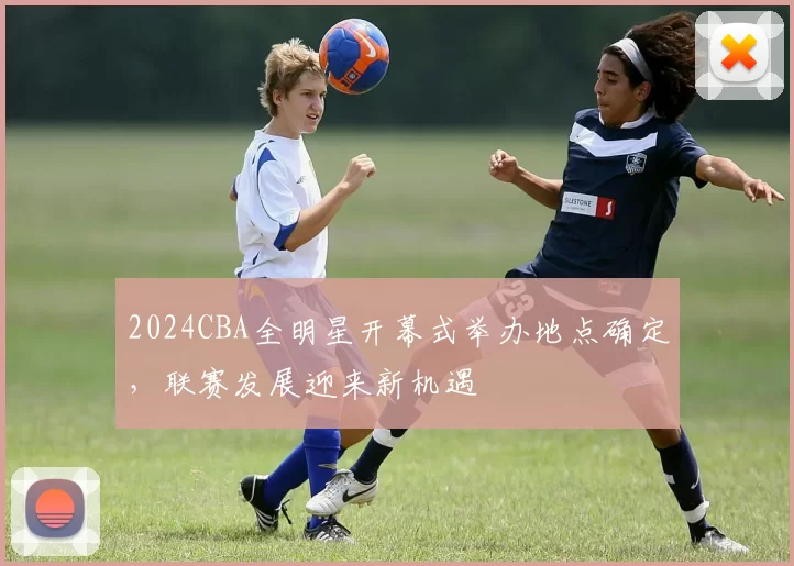 2024CBA全明星开幕式举办地点确定,联赛发展迎来新机遇
