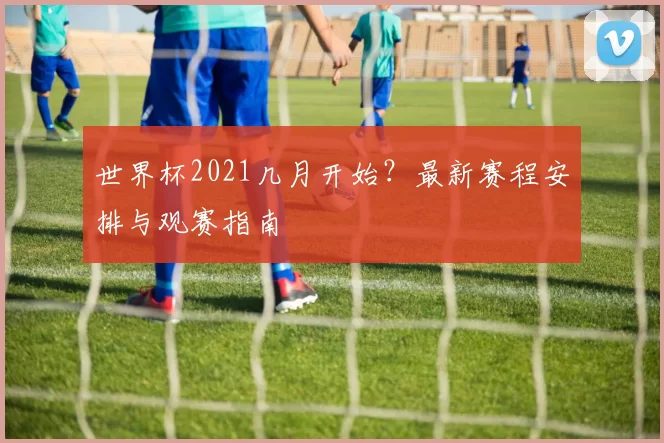 世界杯2021几月开始?最新赛程安排与观赛指南