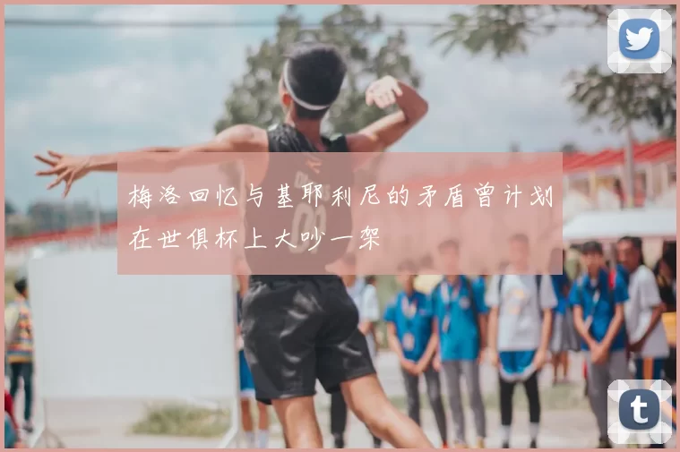 梅洛回忆与基耶利尼的矛盾曾计划在世俱杯上大吵一架