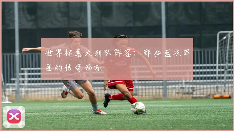 世界杯意大利队阵容:那些蓝衣军团的传奇面孔
