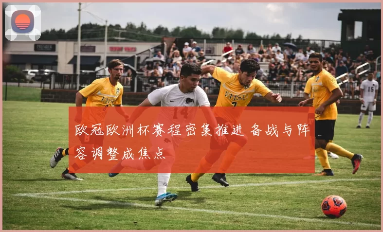 欧冠欧洲杯赛程密集推进 备战与阵容调整成焦点