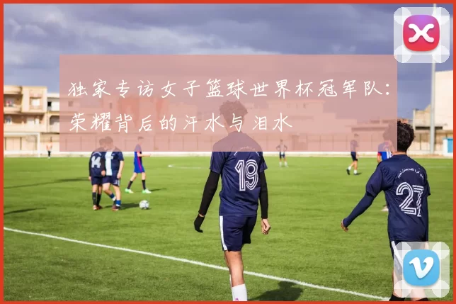 独家专访女子篮球世界杯冠军队:荣耀背后的汗水与泪水