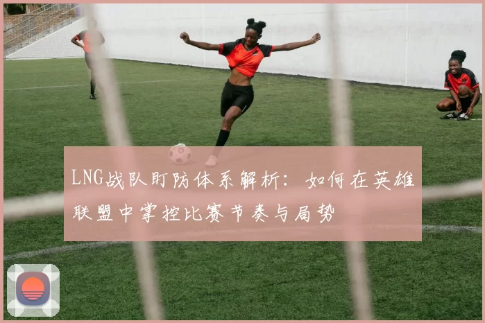 LNG战队盯防体系解析:如何在英雄联盟中掌控比赛节奏与局势