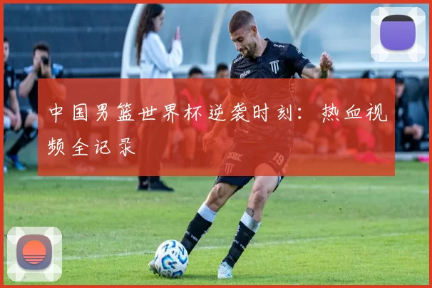 中国男篮世界杯逆袭时刻:热血视频全记录