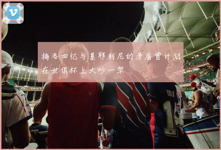 梅洛回忆与基耶利尼的矛盾曾计划在世俱杯上大吵一架