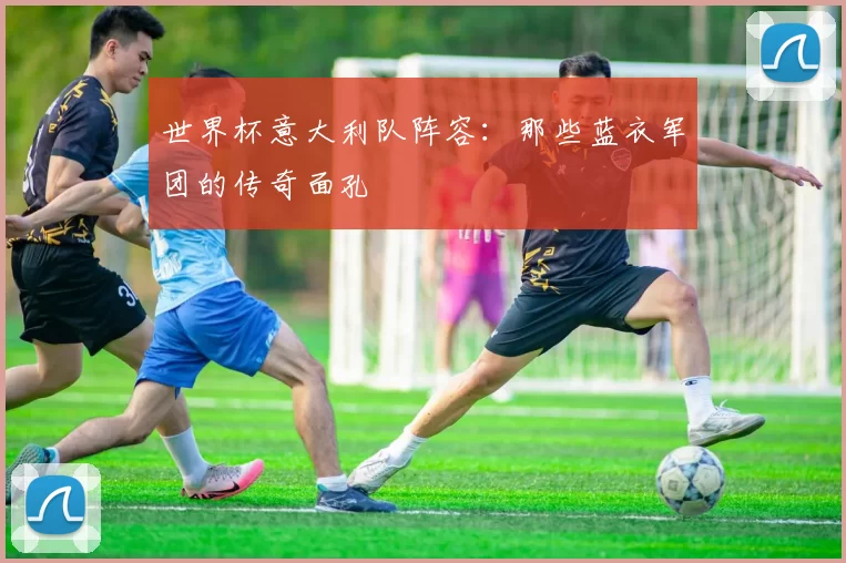世界杯意大利队阵容:那些蓝衣军团的传奇面孔