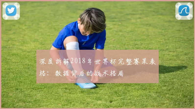 深度拆解2018年世界杯完整赛果表格：数据背后的战术格局