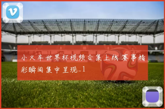 小火车世界杯视频合集上线 赛事精彩瞬间集中呈现_1