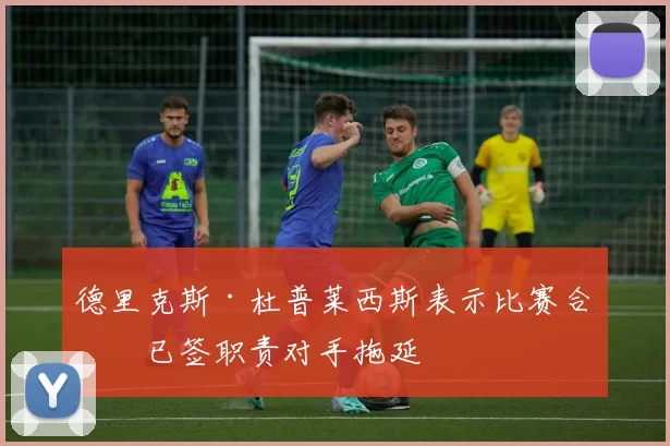 德里克斯·杜普莱西斯表示比赛合同已签职责对手拖延