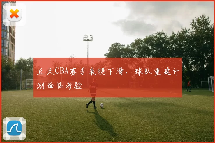 丘天CBA赛季表现下滑,球队重建计划面临考验