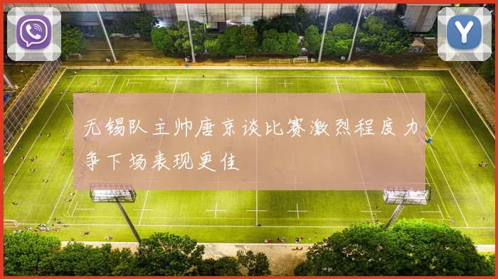 无锡队主帅唐京谈比赛激烈程度力争下场表现更佳