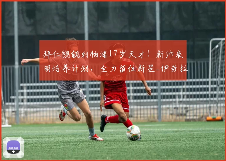 拜仁觊觎利物浦17岁天才!新帅表明培养计划,全力留住新星_伊劳拉_莫哈_曼城