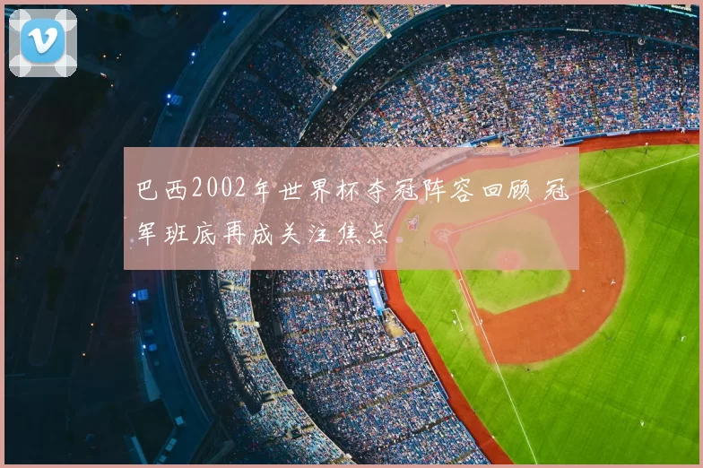巴西2002年世界杯夺冠阵容回顾 冠军班底再成关注焦点