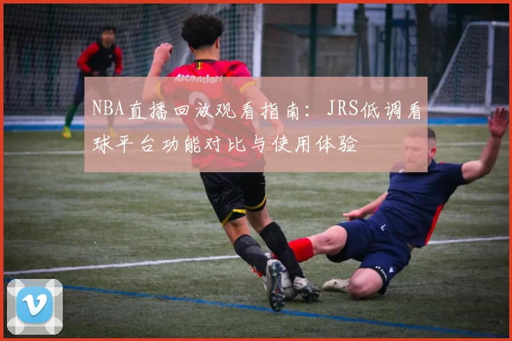 NBA直播回放观看指南:JRS低调看球平台功能对比与使用体验